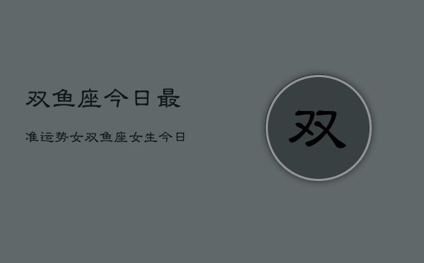 1、双鱼座今日最准运势女，双鱼座女生今日运势详解