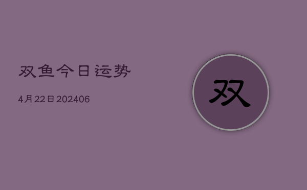 1、双鱼今日运势4月22日(20240709)
